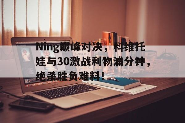 Ning巅峰对决，科维托娃与30激战利物浦分钟，绝杀胜负难料！